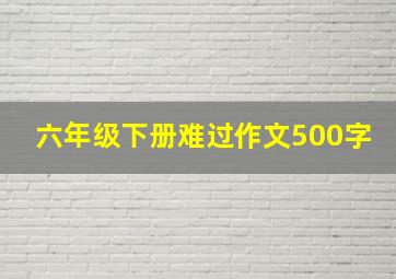 六年级下册难过作文500字