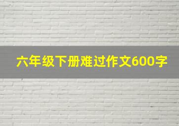 六年级下册难过作文600字