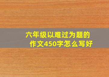 六年级以难过为题的作文450字怎么写好