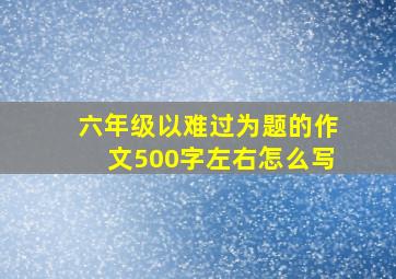 六年级以难过为题的作文500字左右怎么写