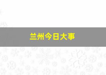 兰州今日大事