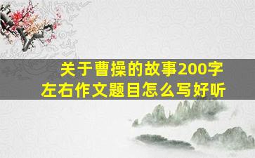 关于曹操的故事200字左右作文题目怎么写好听