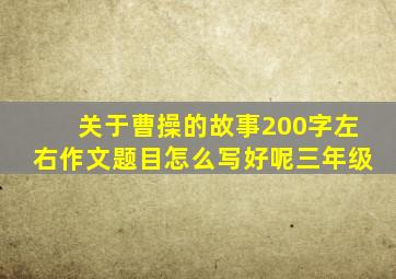 关于曹操的故事200字左右作文题目怎么写好呢三年级