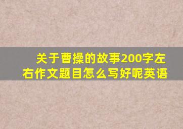 关于曹操的故事200字左右作文题目怎么写好呢英语