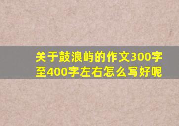 关于鼓浪屿的作文300字至400字左右怎么写好呢