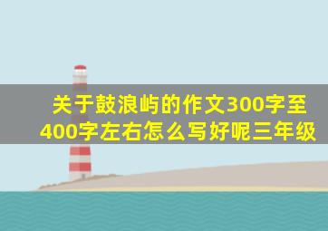 关于鼓浪屿的作文300字至400字左右怎么写好呢三年级