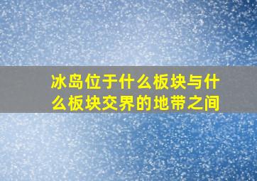 冰岛位于什么板块与什么板块交界的地带之间