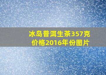 冰岛普洱生茶357克价格2016年份图片