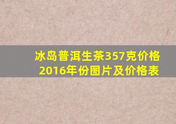 冰岛普洱生茶357克价格2016年份图片及价格表