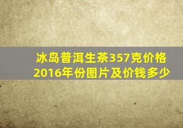 冰岛普洱生茶357克价格2016年份图片及价钱多少