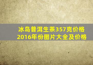 冰岛普洱生茶357克价格2016年份图片大全及价格