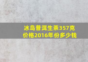 冰岛普洱生茶357克价格2016年份多少钱