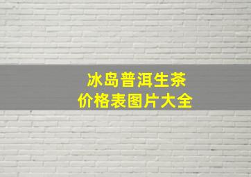 冰岛普洱生茶价格表图片大全