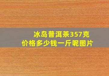 冰岛普洱茶357克价格多少钱一斤呢图片