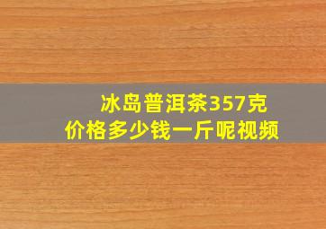 冰岛普洱茶357克价格多少钱一斤呢视频