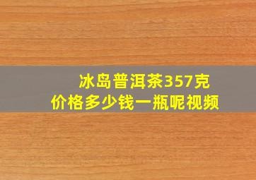 冰岛普洱茶357克价格多少钱一瓶呢视频