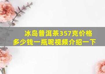 冰岛普洱茶357克价格多少钱一瓶呢视频介绍一下