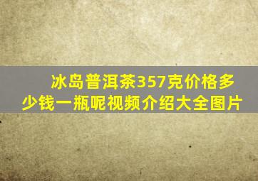 冰岛普洱茶357克价格多少钱一瓶呢视频介绍大全图片