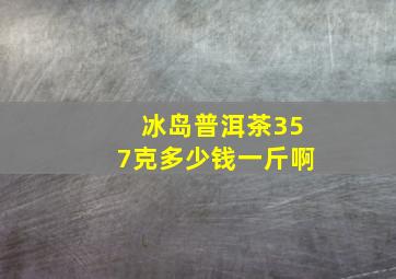 冰岛普洱茶357克多少钱一斤啊