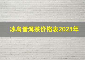 冰岛普洱茶价格表2023年