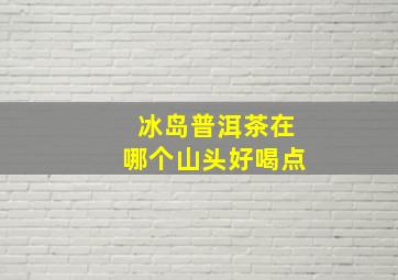 冰岛普洱茶在哪个山头好喝点