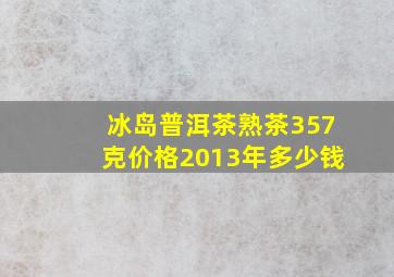 冰岛普洱茶熟茶357克价格2013年多少钱