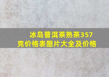 冰岛普洱茶熟茶357克价格表图片大全及价格