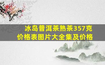 冰岛普洱茶熟茶357克价格表图片大全集及价格