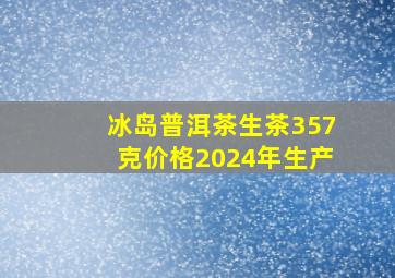 冰岛普洱茶生茶357克价格2024年生产