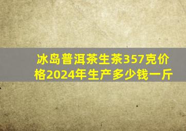 冰岛普洱茶生茶357克价格2024年生产多少钱一斤