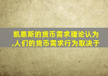 凯恩斯的货币需求理论认为,人们的货币需求行为取决于