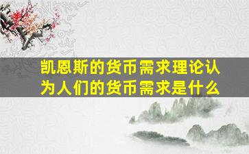 凯恩斯的货币需求理论认为人们的货币需求是什么