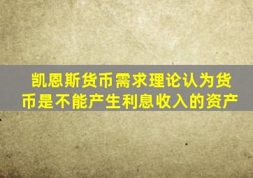 凯恩斯货币需求理论认为货币是不能产生利息收入的资产