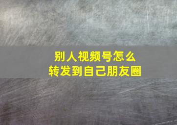 别人视频号怎么转发到自己朋友圈