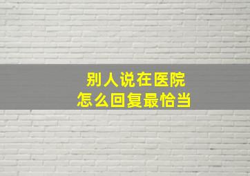 别人说在医院怎么回复最恰当