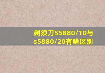 剃须刀S5880/10与s5880/20有啥区别