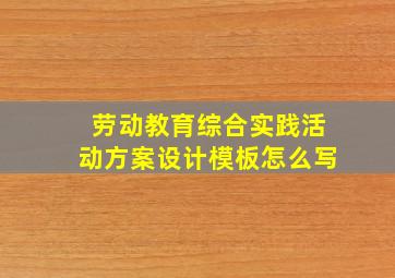 劳动教育综合实践活动方案设计模板怎么写