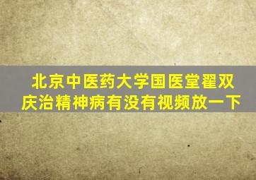 北京中医药大学国医堂翟双庆治精神病有没有视频放一下