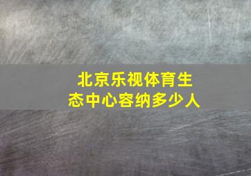 北京乐视体育生态中心容纳多少人