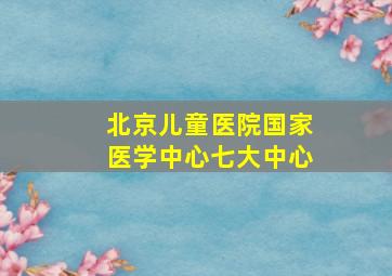 北京儿童医院国家医学中心七大中心