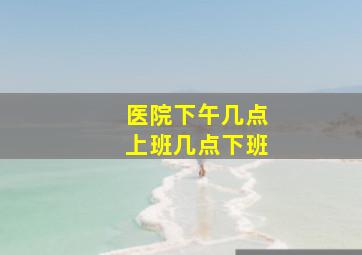 医院下午几点上班几点下班