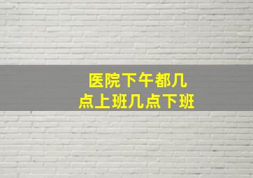 医院下午都几点上班几点下班