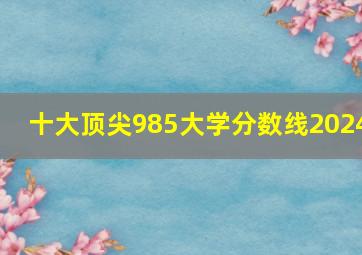 十大顶尖985大学分数线2024