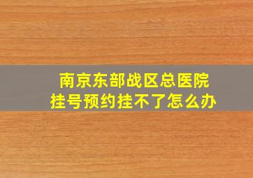 南京东部战区总医院挂号预约挂不了怎么办