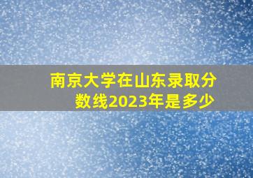 南京大学在山东录取分数线2023年是多少