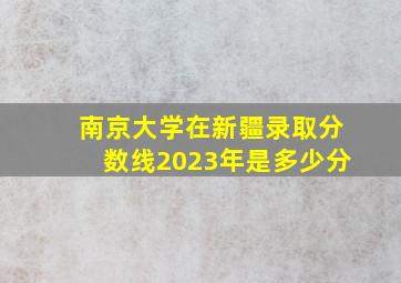 南京大学在新疆录取分数线2023年是多少分