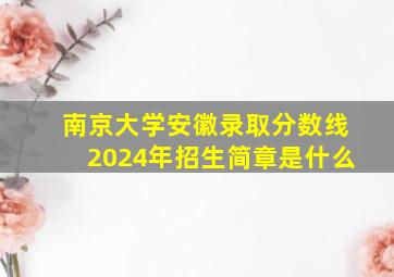 南京大学安徽录取分数线2024年招生简章是什么