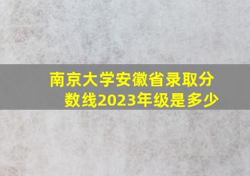 南京大学安徽省录取分数线2023年级是多少