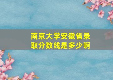 南京大学安徽省录取分数线是多少啊