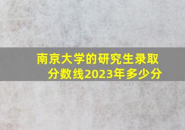 南京大学的研究生录取分数线2023年多少分